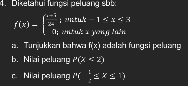 Diketahui fungsi peluang sbb:
f(x)=beginarrayl  (x+5)/24 ;untuk-1≤ x≤ 3 0;untukxyanglainendarray.
a. Tunjukkan bahwa f(x) adalah fungsi peluang
b. Nilai peluang P(X≤ 2)
c. Nilai peluang P(- 1/2 ≤ X≤ 1)