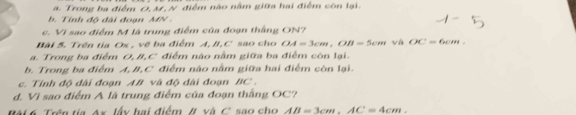 a. Trong ba điểm O, M, N điểm nào nằm giữa hai điểm còn lại.
b. Tính độ đài đoạn MN.
c. Vì sao điểm M là trung điểm của đoạn thắng ON?
Bài 5. Trên tia Ox , vẽ ba điểm A, B, C sao cho OA=3cm, OB=5cm và OC=6cm.
a. Trong ba điểm O, B, C điểm nào nằm giữa ba điểm còn lại.
b. Trong ba điểm A, B, C điểm nào nằm giữa hai điểm còn lại.
c. Tính độ dài đoạn AB và độ đài đoạn BC.
d. Vì sao điểm A là trung điểm của đoạn thắng OC?
Bài 6 Trên tía Ax lấy hai điểm B và C. sao cho AB=3cm, AC=4cm.