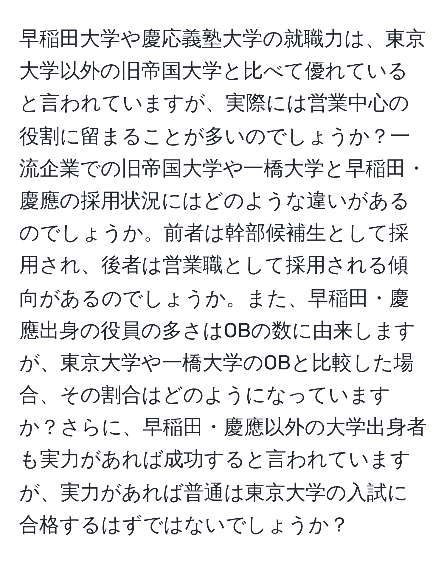 早稲田大学や慶応義塾大学の就職力は、東京大学以外の旧帝国大学と比べて優れていると言われていますが、実際には営業中心の役割に留まることが多いのでしょうか？一流企業での旧帝国大学や一橋大学と早稲田・慶應の採用状況にはどのような違いがあるのでしょうか。前者は幹部候補生として採用され、後者は営業職として採用される傾向があるのでしょうか。また、早稲田・慶應出身の役員の多さはOBの数に由来しますが、東京大学や一橋大学のOBと比較した場合、その割合はどのようになっていますか？さらに、早稲田・慶應以外の大学出身者も実力があれば成功すると言われていますが、実力があれば普通は東京大学の入試に合格するはずではないでしょうか？