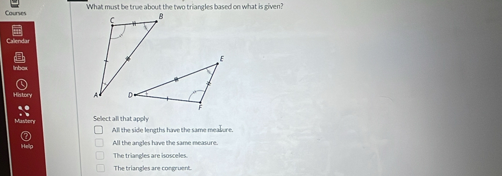 What must be true about the two triangles based on what is given?
Courses
Calendar
Inbox
History
Mastery Select all that apply
All the side lengths have the same measure.
Help All the angles have the same measure.
The triangles are isosceles.
The triangles are congruent.