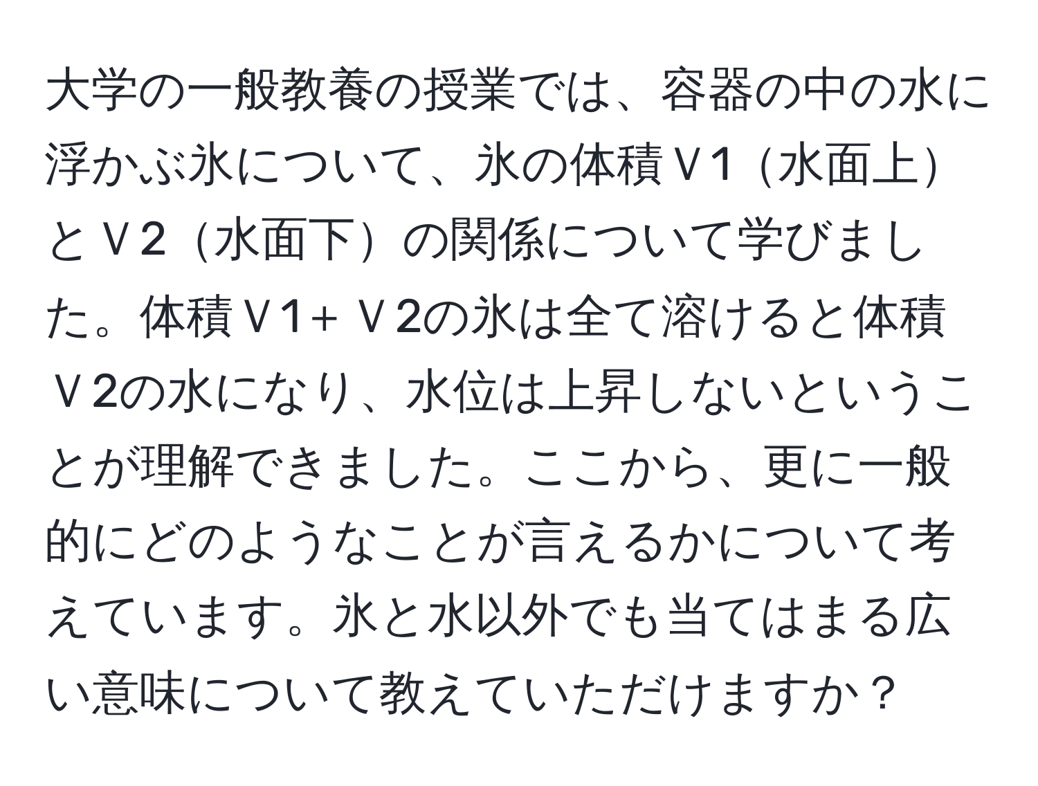 大学の一般教養の授業では、容器の中の水に浮かぶ氷について、氷の体積Ｖ1水面上とＶ2水面下の関係について学びました。体積Ｖ1＋Ｖ2の氷は全て溶けると体積Ｖ2の水になり、水位は上昇しないということが理解できました。ここから、更に一般的にどのようなことが言えるかについて考えています。氷と水以外でも当てはまる広い意味について教えていただけますか？