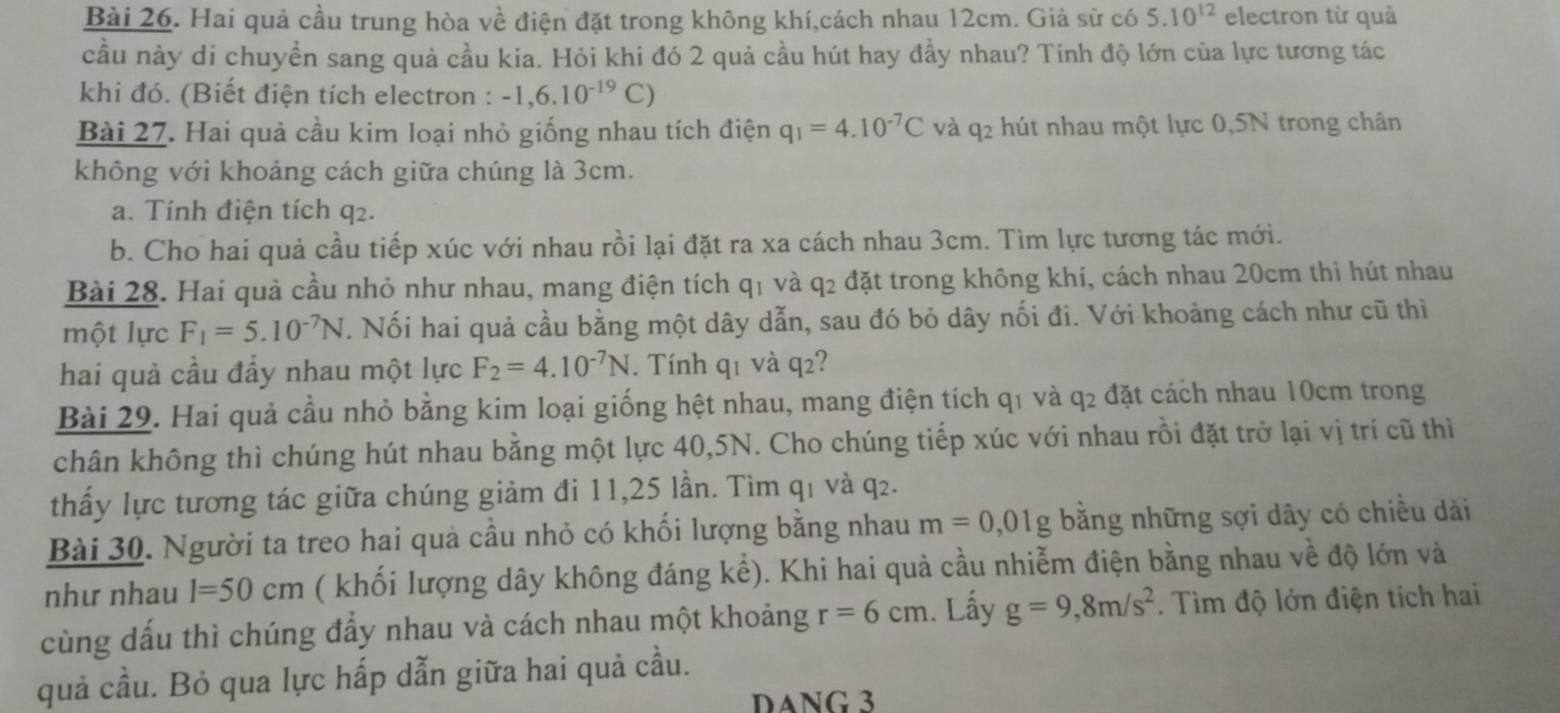 Hai quả cầu trung hòa về điện đặt trong không khí,cách nhau 12cm. Giả sử có 5.10^(12) electron từ quả
cầu này di chuyền sang quả cầu kia. Hỏi khi đó 2 quả cầu hút hay đẩy nhau? Tính độ lớn của lực tương tác
khi đó. (Biết điện tích electron : -1,6.10^(-19)C)
Bài 27. Hai quả cầu kim loại nhỏ giống nhau tích điện q_1=4.10^(-7)C và q2 hút nhau một lực 0,5N trong chân
không với khoảng cách giữa chúng là 3cm.
a. Tính điện tích q2.
b. Cho hai quả cầu tiếp xúc với nhau rồi lại đặt ra xa cách nhau 3cm. Tìm lực tương tác mới.
Bài 28. Hai quả cầu nhỏ như nhau, mang điện tích q1 và q2 đặt trong không khí, cách nhau 20cm thì hút nhau
một lực F_1=5.10^(-7)N T. Nối hai quả cầu bằng một dây dẫn, sau đó bỏ dây nối đi. Với khoảng cách như cũ thì
hai quả cầu đẩy nhau một lực F_2=4.10^(-7)N. Tính q1 và q2?
Bài 29. Hai quả cầu nhỏ bằng kim loại giống hệt nhau, mang điện tích q1 và q2 đặt cách nhau 10cm trong
chân không thì chúng hút nhau bằng một lực 40,5N. Cho chúng tiếp xúc với nhau rồi đặt trở lại vị trí cũ thì
thấy lực tương tác giữa chúng giảm đi 11,25 lần. Tìm q₁ và q₂.
Bài 30. Người ta treo hai quà cầu nhỏ có khối lượng bằng nhau m=0,01g bằng những sợi dây có chiều dài
như nhau l=50cm ( khối lượng dây không đáng khat e) 0. Khi hai quả cầu nhiễm điện bằng nhau về độ lớn và
cùng dấu thì chúng đẩy nhau và cách nhau một khoảng r=6cm. Lấy g=9,8m/s^2. Tìm độ lớn điện tích hai
quả cầu. Bỏ qua lực hấp dẫn giữa hai quả cầu.
DANG 3