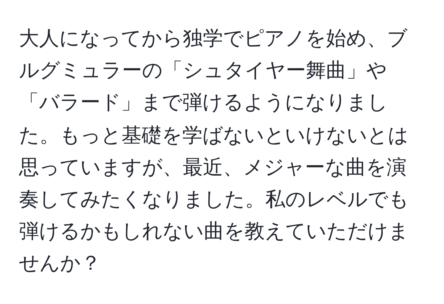 大人になってから独学でピアノを始め、ブルグミュラーの「シュタイヤー舞曲」や「バラード」まで弾けるようになりました。もっと基礎を学ばないといけないとは思っていますが、最近、メジャーな曲を演奏してみたくなりました。私のレベルでも弾けるかもしれない曲を教えていただけませんか？