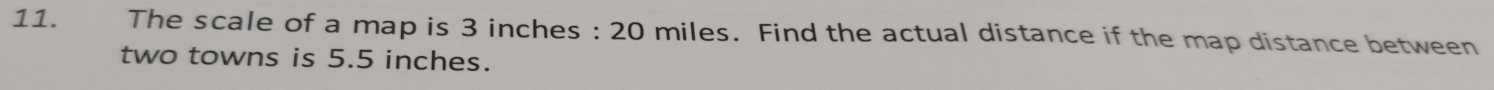 The scale of a map is 3 inches : 20 miles. Find the actual distance if the map distance between 
two towns is 5.5 inches.