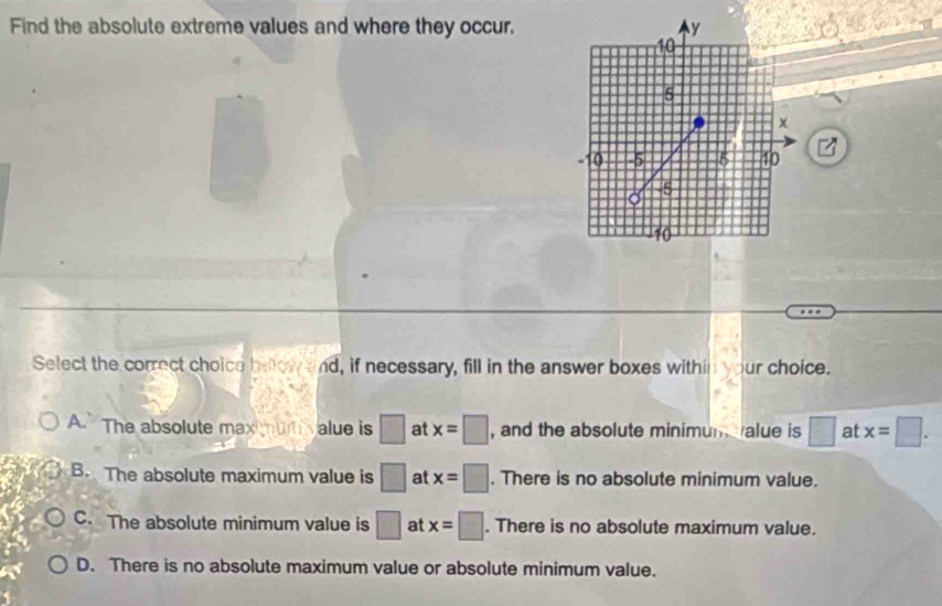 Find the absolute extreme values and where they occur,
Select the correct choice beow and, if necessary, fill in the answer boxes within your choice.
A. The absolute max mum value is □ at x=□ , and the absolute minimun alue is □ at x=□.
B. The absolute maximum value is □ at x=□. There is no absolute minimum value.
C. The absolute minimum value is □ at x=□. There is no absolute maximum value.
D. There is no absolute maximum value or absolute minimum value.