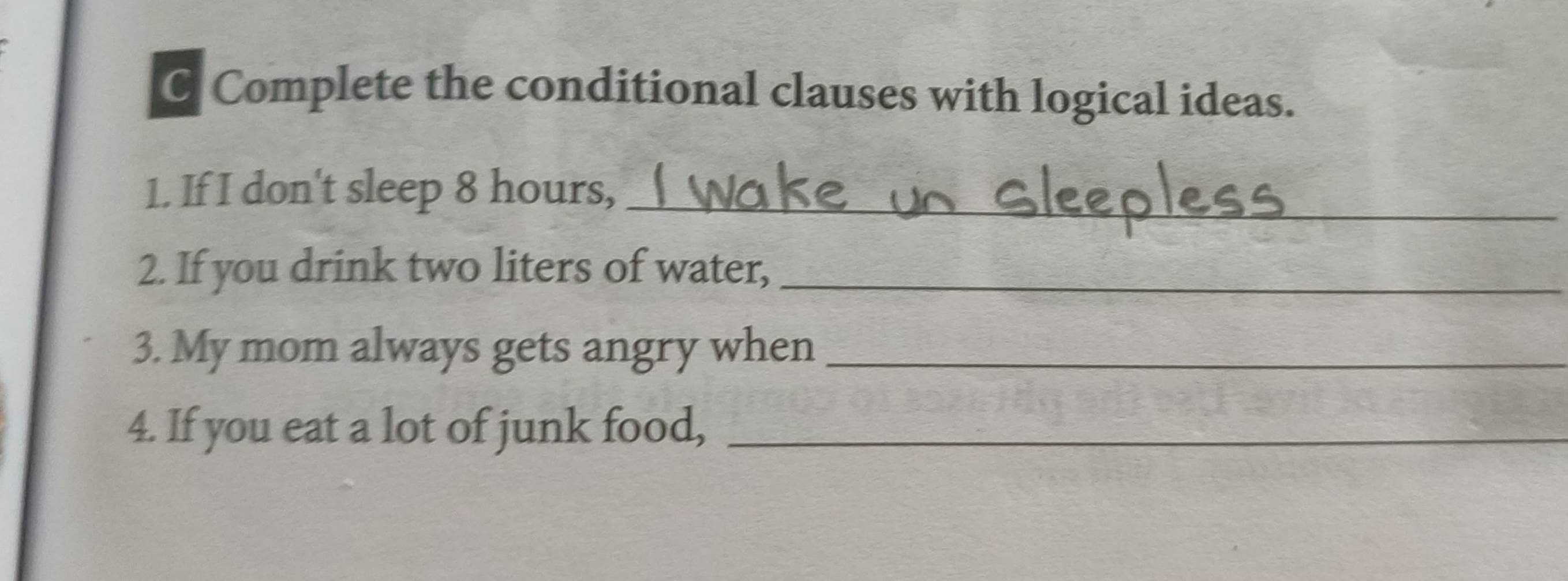 Complete the conditional clauses with logical ideas. 
1. If I don't sleep 8 hours,_ 
2. If you drink two liters of water,_ 
3. My mom always gets angry when_ 
4. If you eat a lot of junk food,_