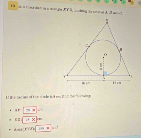 a 9
10 :le is inscribed in a triangle XYZ, touching the sides at A, B, and C.
If the radius of the circle is 8 cm, find the following:
XY:28* |cm
XZ:28* |cm
Area(XYZ):288* |cm^2