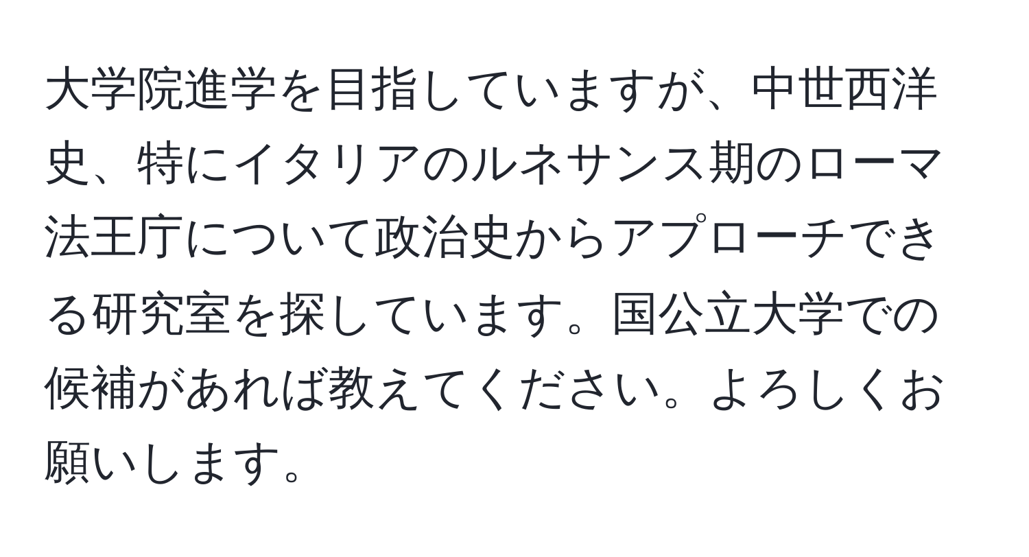 大学院進学を目指していますが、中世西洋史、特にイタリアのルネサンス期のローマ法王庁について政治史からアプローチできる研究室を探しています。国公立大学での候補があれば教えてください。よろしくお願いします。