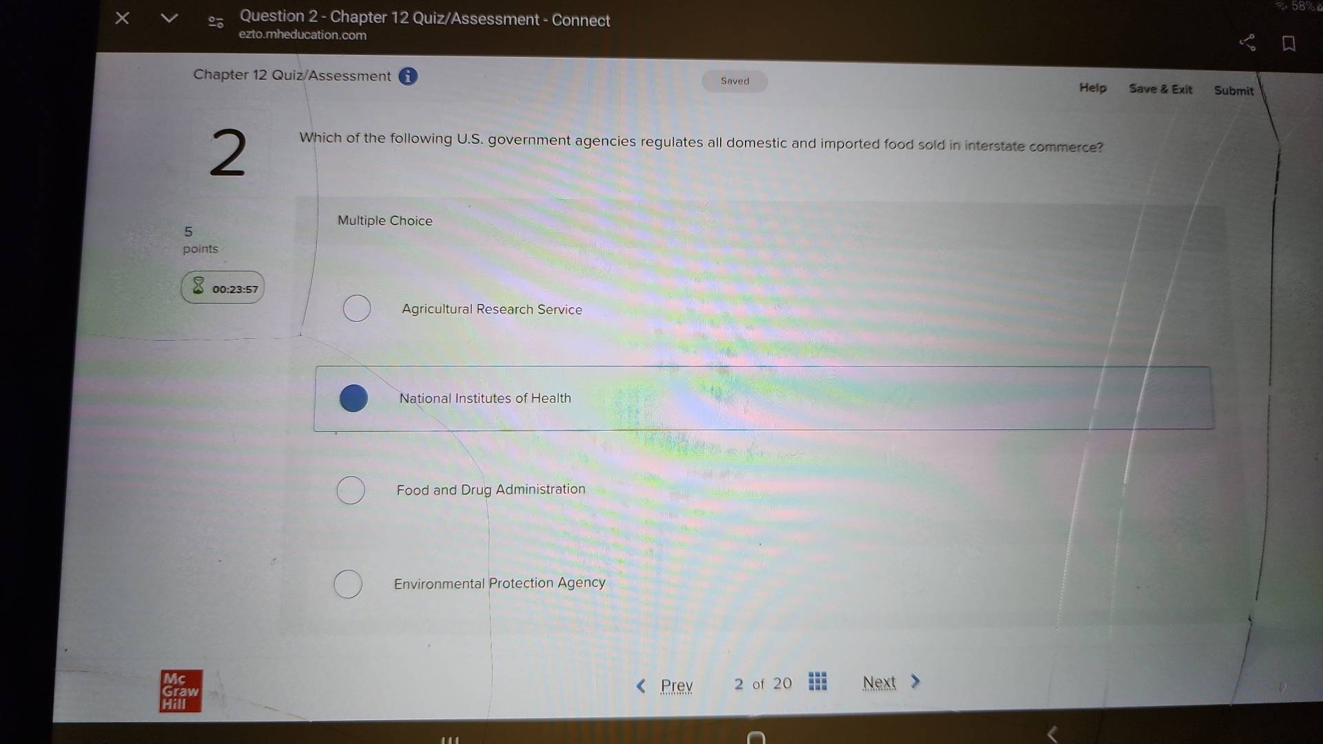 Chapter 12 Quiz/Assessment - Connect
ezto.mheducation.com
Chapter 12 Quiz/Assessment Saved Help Save & Exit Submit
2
Which of the following U.S. government agencies regulates all domestic and imported food sold in interstate commerce?
Multiple Choice
5
points
00:23:57
Agricultural Research Service
National Institutes of Health
Food and Drug Administration
Environmental Protection Agency
Prex 2 of 20 Next