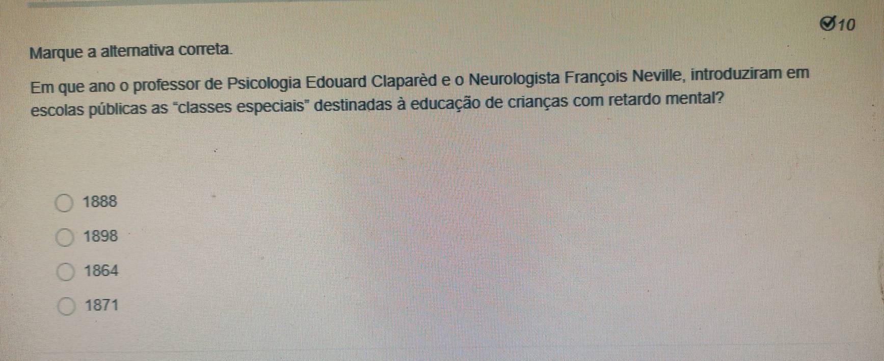 Marque a alternativa correta.
Em que ano o professor de Psicologia Edouard Claparèd e o Neurologista François Neville, introduziram em
escolas públicas as "classes especiais" destinadas à educação de crianças com retardo mental?
1888
1898
1864
1871