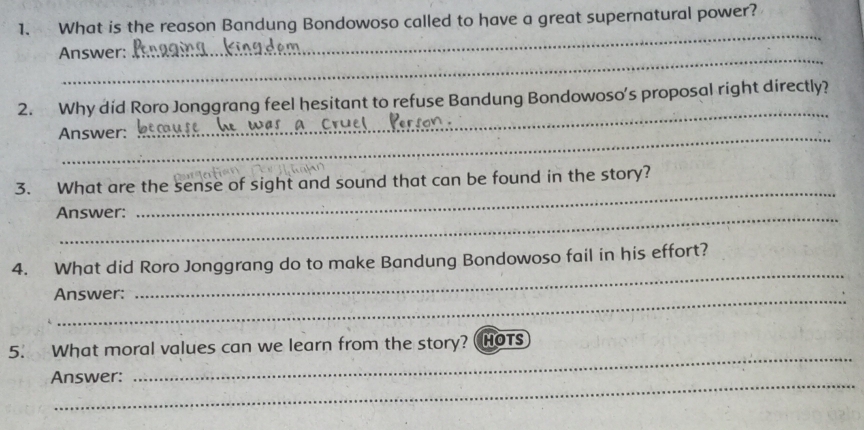 What is the reason Bandung Bondowoso called to have a great supernatural power? 
Answer: 
_ 
2. Why did Roro Jonggrang feel hesitant to refuse Bandung Bondowoso’s proposal right directly? 
Answer: 
_ 
3. What are the sense of sight and sound that can be found in the story? 
Answer: 
_ 
4. What did Roro Jonggrang do to make Bandung Bondowoso fail in his effort? 
_Answer: 
_ 
_ 
5. What moral values can we learn from the story? HOTS 
Answer: