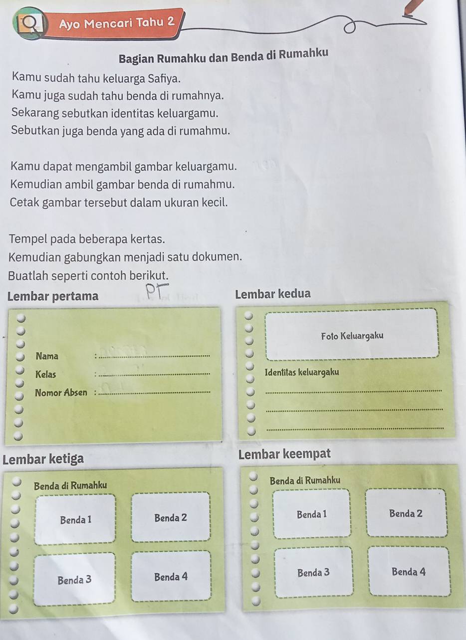 a Ayo Mencari Tahu 2
Bagian Rumahku dan Benda di Rumahku
Kamu sudah tahu keluarga Safiya.
Kamu juga sudah tahu benda di rumahnya.
Sekarang sebutkan identitas keluargamu.
Sebutkan juga benda yang ada di rumahmu.
Kamu dapat mengambil gambar keluargamu.
Kemudian ambil gambar benda di rumahmu.
Cetak gambar tersebut dalam ukuran kecil.
Tempel pada beberapa kertas.
Kemudian gabungkan menjadi satu dokumen.
Buatlah seperti contoh berikut.
Lembar pertama Lembar kedua
Foto Keluargaku
Nama :_
Kelas _Identitas keluargaku
Nomor Absen_
_
_
_
Lembar ketiga
Lembar keempat
Benda di Rumahku Benda di Rumahku
Benda 1 Benda 2 Benda 1 Benda 2
Benda 3 Benda 4 Benda 3 Benda 4