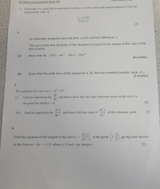 A2 Maths Assessment Term 1A 
1. Given that θis small and is measured in radians, use the small angle approximations to find an 
approximate value of
 (1-cos 4θ )/2θ sin 3θ  
(3) 
2. 
An arithmetic sequence has first term α and common difference d. 
The sum of the first 36 terms of the sequence is equal to the square of the sum of the 
first 6 terms. 
(a) Show that 4a+70d=4a^2+20ad+25d^2 [4 marks] 
(b) Given that the sixth term of the sequence is 25, find the smallest possible value of a 
[5 marks] 
3. 
The equation of a curve is y=(x^2+1)^8. 
(i) Find an expression for  dy/dx  and hence show that the only stationary point on the curve is 
the point for which x=0. [4] 
(ii) Find an expression for  d^2y/dx^2  and hence find the value of  d^2y/dx^2  at the stationary point. [5] 
4. 
Find the equation of the tangent to the curve y= (2x+1)/3x-1  at the point (1, 3/2 ) , giving your answer 
in the form ax+by+c=0 , where a, b and c are integers. [5]