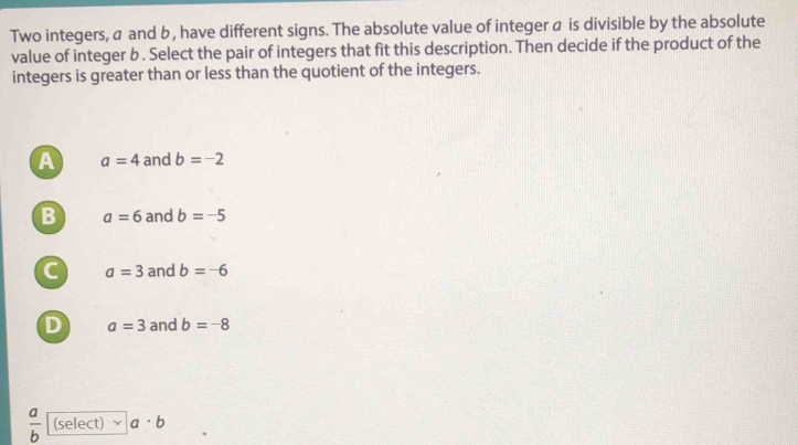 Two integers, a and b , have different signs. The absolute value of integer a is divisible by the absolute
value of integer b. Select the pair of integers that fit this description. Then decide if the product of the
integers is greater than or less than the quotient of the integers.
A a=4 and b=-2
B a=6 and b=-5
C a=3 and b=-6
D a=3 and b=-8
 a/b  (select) a· b