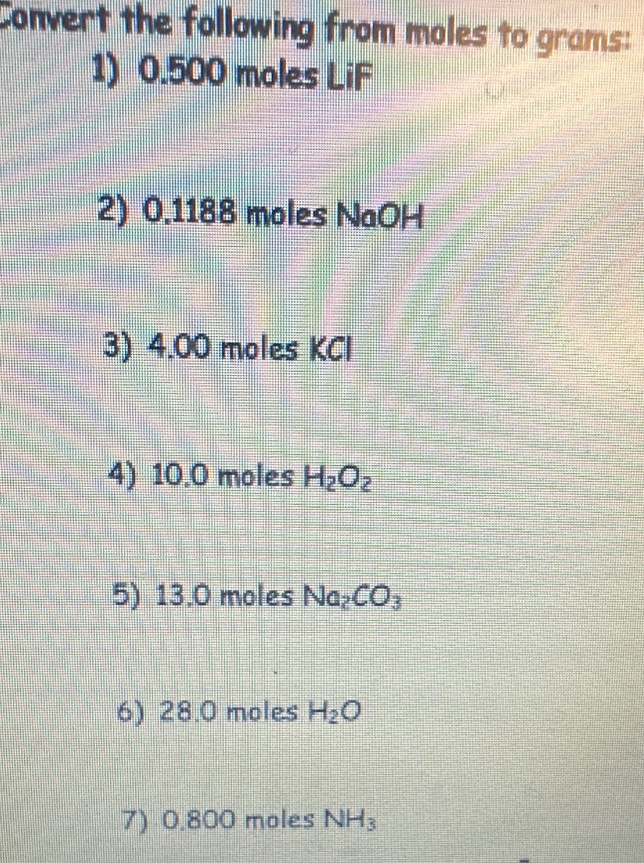 Convert the following from moles to grams : 
1) 0.500 moles LiF
2) 0.1188 moles NaOH
3) 4.00 moles KCl
4) 10.0 moles H_2O_2
5) 13.0 moles Na_2CO_3
6) 28.0 moles H_2O
7) 0.800 moles NH_3