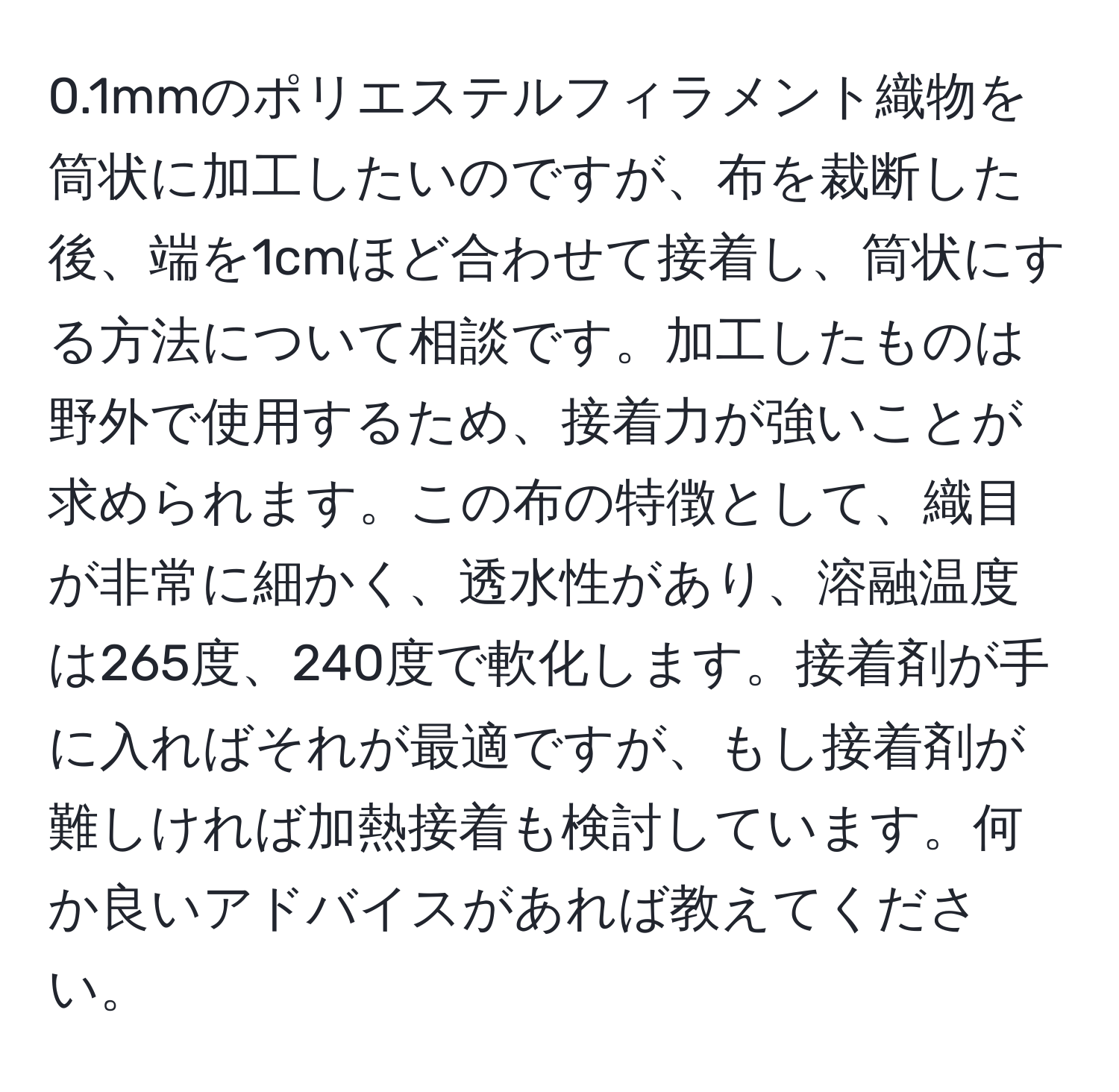 0.1mmのポリエステルフィラメント織物を筒状に加工したいのですが、布を裁断した後、端を1cmほど合わせて接着し、筒状にする方法について相談です。加工したものは野外で使用するため、接着力が強いことが求められます。この布の特徴として、織目が非常に細かく、透水性があり、溶融温度は265度、240度で軟化します。接着剤が手に入ればそれが最適ですが、もし接着剤が難しければ加熱接着も検討しています。何か良いアドバイスがあれば教えてください。