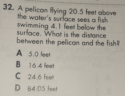 A pelican flying 20.5 feet above
the water's surface sees a fish
swimming 4.1 feet below the
surface. What is the distance
between the pelican and the fish?
A 5.0 feet
B 16.4 feet
C 24.6 feet
D 84.05 feet