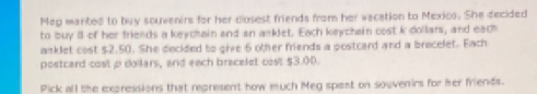 Meg manted to buy souvenirs for her closest friends from her vacation to Mexica. She decided 
to buy 8 of her friends a keychain and an anklet. Each keychein cost k dollars, and each 
asklet cost $2.50. She decided to give 6 other friends a postcard and a brecelet. Each 
postcard cost p doilars, and each bracelet cost $3.00. 
Pick all the expressions that represent how much Meg spest on souvenirs for her friends.