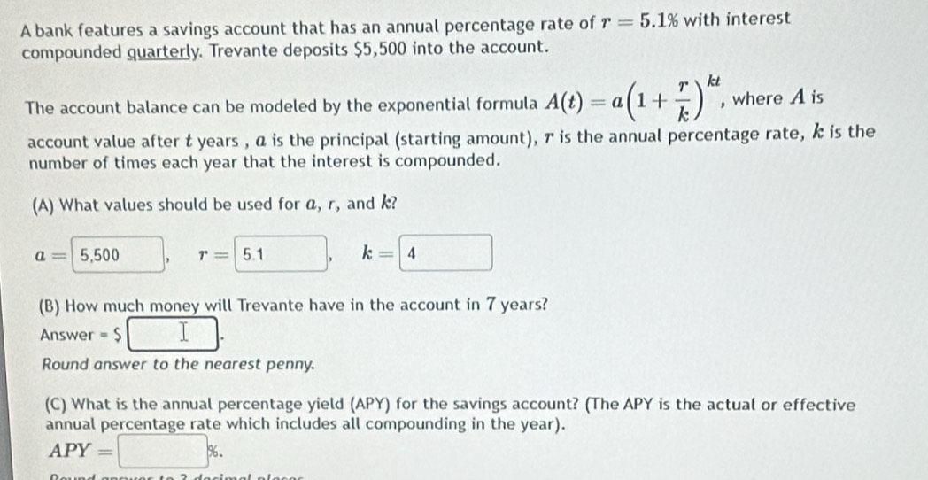 A bank features a savings account that has an annual percentage rate of r=5.1% with interest 
compounded quarterly. Trevante deposits $5,500 into the account. 
The account balance can be modeled by the exponential formula A(t)=a(1+ r/k )^kt , where A is 
account value after t years , α is the principal (starting amount), ァ is the annual percentage rate, k is the 
number of times each year that the interest is compounded. 
(A) What values should be used for a, r, and k?
a=5,500, r= 5.1, k= 4
(B) How much money will Trevante have in the account in 7 years? 
Answer =$ □. 
Round answer to the nearest penny. 
(C) What is the annual percentage yield (APY) for the savings account? (The APY is the actual or effective 
annual percentage rate which includes all compounding in the year).
APY=□ %.