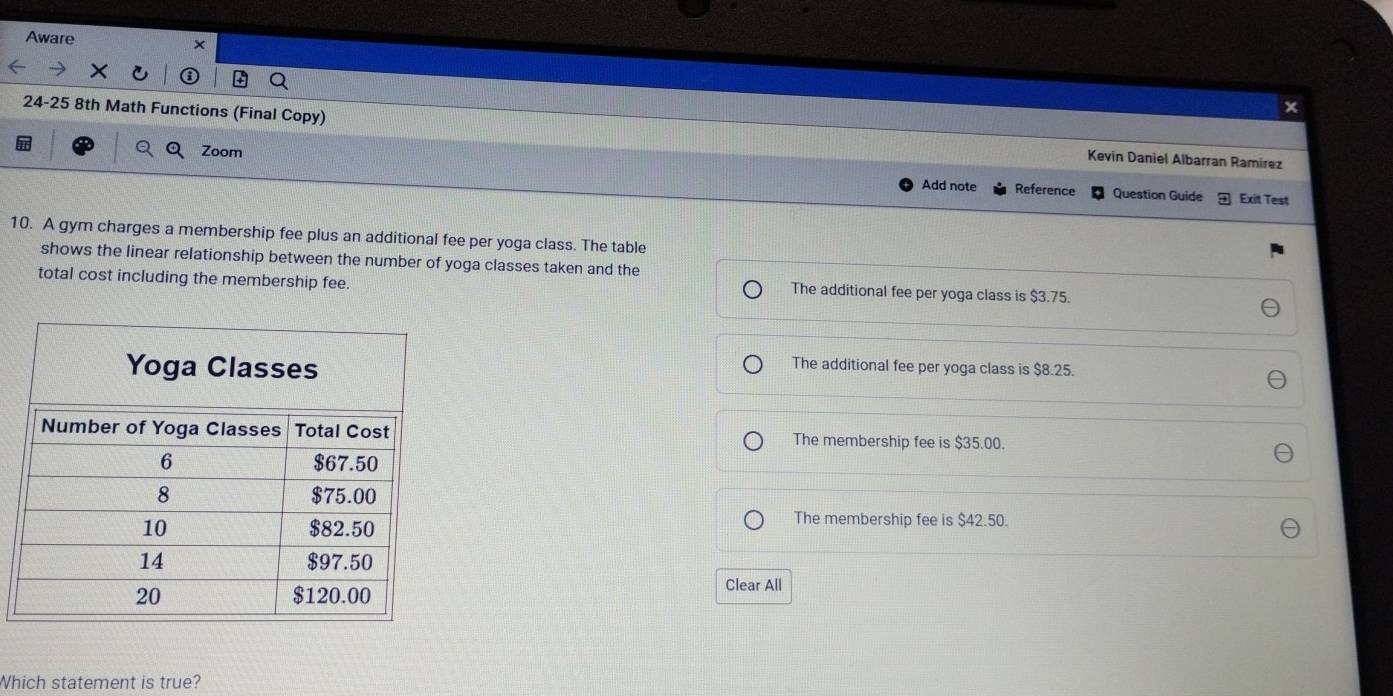 Aware
x
24-25 8th Math Functions (Final Copy) Kevin Daniel Albarran Ramirez
Zoom Add note Reference
Question Guide Exit Test
10. A gym charges a membership fee plus an additional fee per yoga class. The table
shows the linear relationship between the number of yoga classes taken and the
total cost including the membership fee. The additional fee per yoga class is $3.75.
The additional fee per yoga class is $8.25.
The membership fee is $35.00.
The membership fee is $42.50.
Clear All
Which statement is true?
