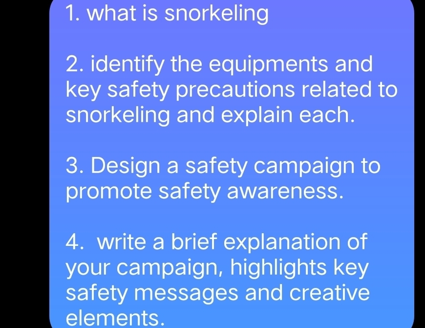 what is snorkeling 
2. identify the equipments and 
key safety precautions related to 
snorkeling and explain each. 
3. Design a safety campaign to 
promote safety awareness. 
4. write a brief explanation of 
your campaign, highlights key 
safety messages and creative 
elements.