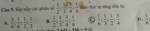 Sắp xếp các phân số  1/2 ;  1/3 ;  3/4 ;  1/6  theo thứ tự tăng dân là:
A.  3/4 ;  1/6 ;  1/2 ;  1/3  B.  1/2 ;  1/3 ;  3/4 ;  1/6  a  1/6 ;  1/3 ;  1/2 ;  3/4  D.  1/6 
-356* 5 là: