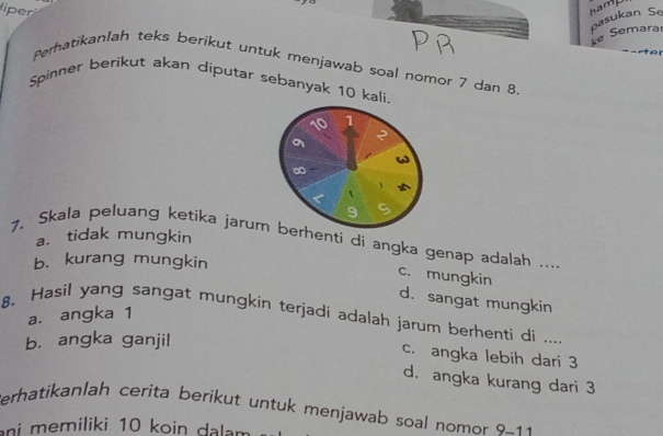 liper
ke Semaral pasukan Se
Peratikanlah teks berikut untuk menjawab soal nomor 7 dan 8
Spinner berikut akan diputar sebanyak 10 kali.
10 1
a
2
∞
`
9 a
a. tidak mungkin
7. Skala peluang ketika jarum berhenti di angka genap adalah ....
b. kurang mungkin
c. mungkin
d. sangat mungkin
a. angka 1
8. Hasil yang sangat mungkin terjadi adalah jarum berhenti di ....
b. angka ganjil
c. angka lebih dari 3
d. angka kurang dari 3
erhatikanlah cerita berikut untuk menjawab soal nomor 9-11
ni memiliki 10 koin dalam