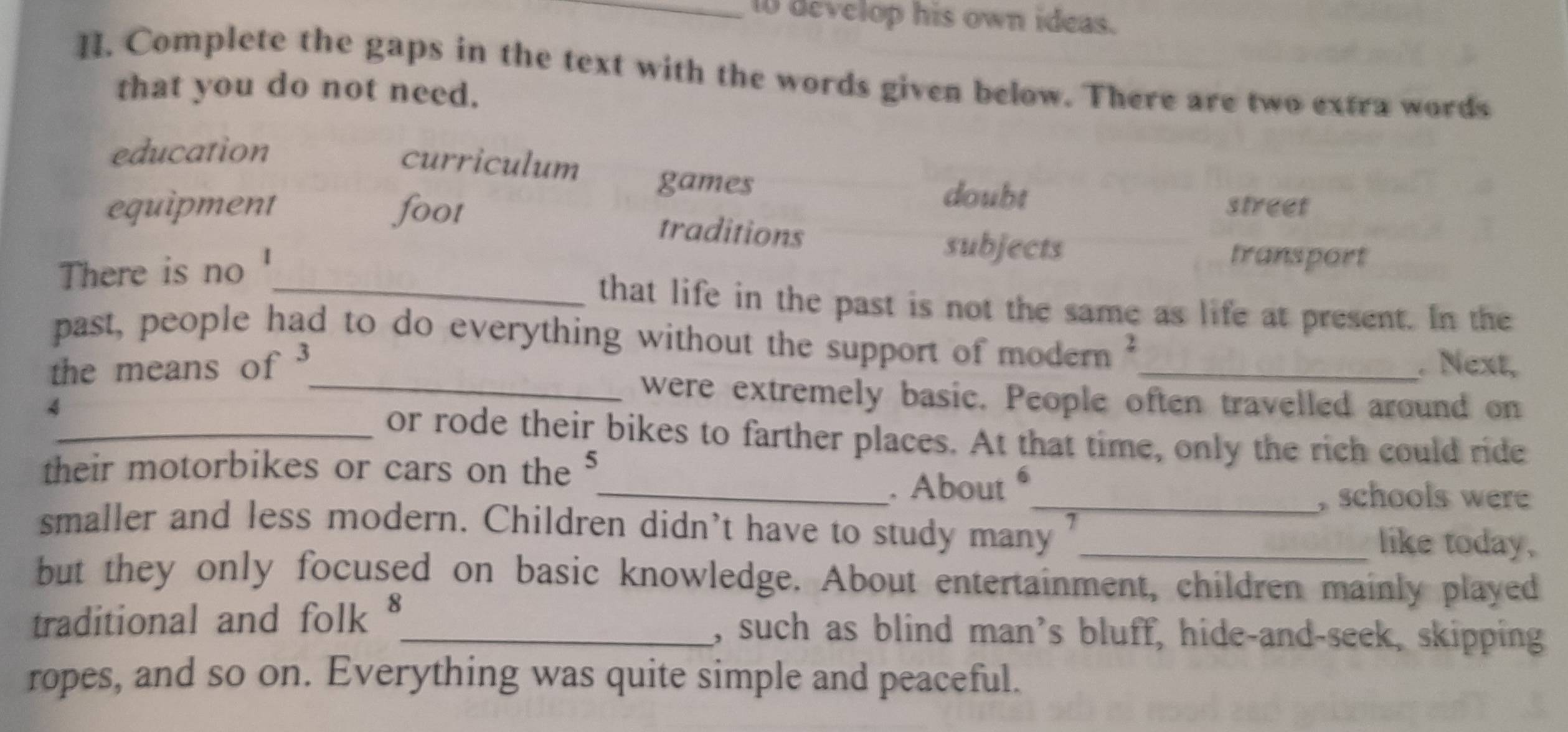 to develop his own ideas.
H. Complete the gaps in the text with the words given below. There are two extra words
that you do not need.
education
curriculum games
doubt street
equipment foot traditions
There is no 1
subjects transport
_that life in the past is not the same as life at present. In the
past, people had to do everything without the support of modern
the means of _. Next,
4
_were extremely basic. People often travelled around on
_or rode their bikes to farther places. At that time, only the rich could ride
their motorbikes or cars on the J
_. About 
_,schools were
smaller and less modern. Children didn’t have to study many 7 _ like today.
but they only focused on basic knowledge. About entertainment, children mainly played
traditional and folk §_ , such as blind man’s bluff, hide-and-seek, skipping
ropes, and so on. Everything was quite simple and peaceful.
