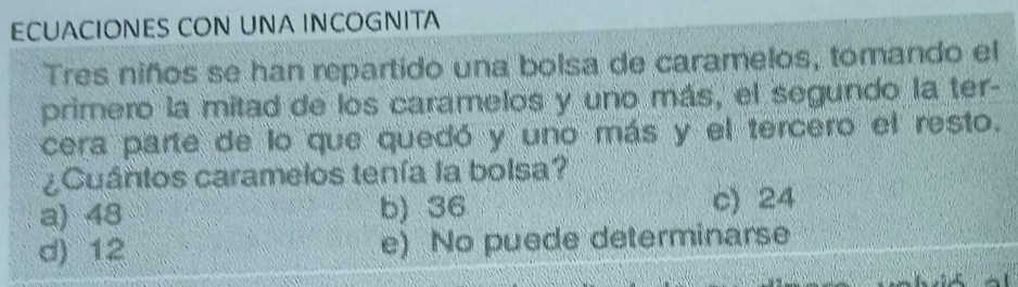 ECUACIONES CON UNA INCOGNITA
Tres niños se han repartido una bolsa de caramelos, tomando el
primero la mitad de los caramelos y uno más, el segundo la ter-
cera parte de lo que quedó y uno más y el tercero el resto.
¿Cuántos caramelos tenía la bolsa?
a) 48 b) 36 c) 24
d) 12 e) No puede determinarse