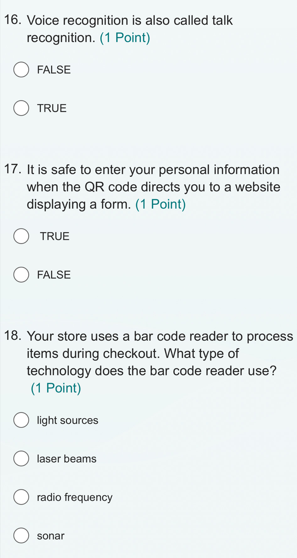 Voice recognition is also called talk
recognition. (1 Point)
FALSE
TRUE
17. It is safe to enter your personal information
when the QR code directs you to a website
displaying a form. (1 Point)
TRUE
FALSE
18. Your store uses a bar code reader to process
items during checkout. What type of
technology does the bar code reader use?
(1 Point)
light sources
laser beams
radio frequency
sonar