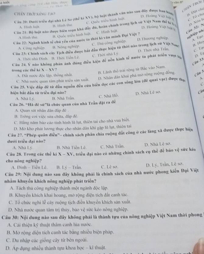 ó biệt *  214 chú Hin: đcn
ăn đó
     
h ân Trêi
Chân trời sáng tao D. Hoàng Việt luậ
Câu 20: Dưới triển đại nhà Lê Sơ (thế kí XV), bộ luật thành văn nào sau đây được ban bàng B. Đặt chủ
C. Quốc triều hình luật
C. Tô chú
A. Hình luật B. Hinh th
Câu 21: Bộ luật nào được biên soạn khả đẩy đú, hoàn chính trong lịch sử Việt Nam thế ki X D. Xóa b
D. Hoàng Việt luật
A Hinh thu. B. Quốc triều hình luật. C. Hình luật
Cău 32: N
Cầu 22: Ngành kinh tế chủ yếu của nước ta thời ki văn minh Đại Việt ? D.Thương nghiệp. nghiệp nh
A. Tạo
C. Thủ công nghiệp.
A. Công nghiệp. B. Nông nghiệp
Cầu 23: Chính sách cây Tịch điễn được bắt đầu thực hiện tử thời nào trong lịch sứ Việt Namy B. Huy
C. Thời nhà Lý. D. Thời nhà Trần C. Tại
A. Thời nhà Đinh. B. Thời Tiền Lê.
Câu 24. Ý nào không phản ảnh đủng điền kiện đề nền kinh tế nước ta phát triển vượt bậ D. Tạ
Câu 33
  
trong các thể kiX-XY
B. Lãnh thổ trái rộng từ Bắc vào Nam.
A. Đất nước độc lập, thông nhất.
C. Nhà nước quan tâm phát triển sản xuất. D. Nhân dân khai phá mở rộng ruộng đồng, Câu 3
Câu 25. Việc đấp đê từ đầu nguồn đến cửa biến đọc các con sông lớn (đễ quai vạc) được thực ~
C
hiện bắt đầu từ triều đại nào? D. Nhà Lê sơ.
Câu
A. Nhà Lý. B. Nhà Trần. C. Nhà Hồ.
Cầu 26. “Hà đề sử"là chức quan của nhà Trần đặt ra đề
A. Quan sát nhân dân đấp đề .
B. Trông coi việc sửa chữa, đấp đẻ.
C. Hằng năm báo cáo tinh hình lũ lụt, thiên tai cho nhà vua biết.
D. Mớ kho phát lương thực cho nhân dân khi gập lũ lụt, thiên tai
Câu 27. “Phép quân điễn"- chính sách phân chía ruộng đất công ở các làng xã được thực hiện
đưới triều đại nào?
A. Nhà Lý. B. Nhà Tiền Lê. C. Nhà Trần. D. Nhà Lê sơ.
Câu 28. Trong các thế ki X - x° V, triều đại nào có những chính sách cụ thể để bão vệ sức kéo
cho nông nghiệp?
A. Đinh - Tiền Lê. B. Lý - Trần. C. Lê sơ. D. Lý, Trần, Lê sơ.
Cu 29: Nội dung nào sau đây không phải là chính sách của nhà nước phong kiến Đại Việt
nhằm khuyến khích nông nghiệp phát triển?
A. Tách thủ công nghiệp thành một ngành độc lập.
B. Khuyển khích khai hoang, mở rộng diện tích đất canh tác.
C. Tổ chức nghi lễ cảy ruộng tịch điễn khuyển khích sản xuất.
D. Nhà nước quan tâm trị thủy, báo vệ sức kéo nông nghiệp.
Câu 30: Nội dung nào sau đây không phải là thành tựu của nông nghiệp Việt Nam thời phong
A. Cái thiện kỹ thuật thâm canh lúa nước.
B. Mở rộng diện tích canh tác bằng nhiều biện pháp.
C. Du nhập các giống cây từ bên ngoài.
D. Ap dụng nhiều thành tựu khoa học - kĩ thuật.