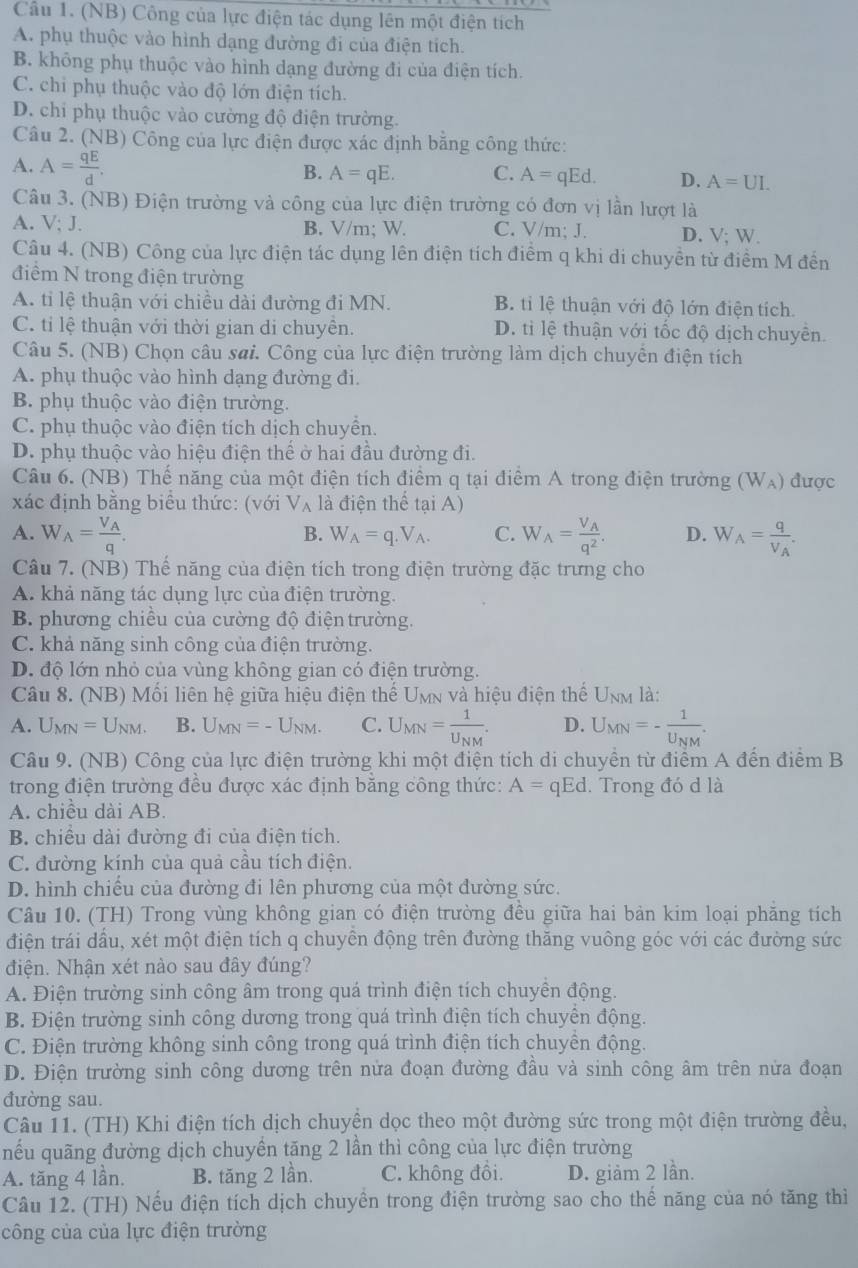 (NB) Công của lực điện tác dụng lên một điện tích
A. phụ thuộc vào hình dạng đường đi của điện tích.
B. không phụ thuộc vào hình dạng đường đi của điện tích.
C. chỉ phụ thuộc vào độ lớn điện tích.
D. chi phụ thuộc vào cường độ điện trường.
Câu 2. (NB) Công của lực điện được xác định bằng công thức:
A. A= qE/d .
B. A=qE. C. A=qEd. D. A=UI.
Câu 3. (NB) Điện trường và công của lực điện trường có đơn vị lần lượt là
A. V; J. B. V/m; W. C. V/m; J. D. V; W.
Câu 4. (NB) Công của lực điện tác dụng lên điện tích điểm q khi di chuyền từ điểm M đến
điểm N trong điện trường
A. tỉ lệ thuận với chiều dài đường đi MN. B. tỉ lệ thuận với độ lớn điện tích.
C. tỉ lệ thuận với thời gian di chuyên. D. tỉ lệ thuận với tốc độ dịch chuyên.
Câu 5. (NB) Chọn câu sai. Công của lực điện trường làm dịch chuyền điện tích
A. phụ thuộc vào hình dạng đường đi.
B. phụ thuộc vào điện trường.
C. phụ thuộc vào điện tích dịch chuyển.
D. phụ thuộc vào hiệu điện thể ở hai đầu đường đi.
Câu 6. (NB) Thế năng của một điện tích điểm q tại điểm A trong điện trường (W_A) được
xác định bằng biểu thức: (với V_A là điện thể tại A)
A. W_A=frac V_Aq. W_A=frac V_Aq^2. D. W_A=frac qV_A.
B. W_A=q.V_A. C.
Câu 7. (NB) Thể năng của điện tích trong điện trường đặc trưng cho
A. khả năng tác dụng lực của điện trường.
B. phương chiều của cường độ điện trường.
C. khả năng sinh công của điện trường.
D. độ lớn nhỏ của vùng không gian có điện trường.
Câu 8. (NB) Mối liên hệ giữa hiệu điện thế Umn và hiệu điện thế U_NM là:
A. U_MN=U_NM. B. U_MN=-U_NM. C. U_MN=frac 1U_NM. D. U_MN=-frac 1U_NM.
Câu 9. (NB) Công của lực điện trường khi một điện tích di chuyền từ điểm A đến điểm B
trong điện trường đều được xác định băng công thức: A= qEd. Trong đó d là
A. chiều dài AB.
B. chiều dài đường đi của điện tích.
C. đường kính của quả cầu tích điện.
D. hình chiếu của đường đi lên phương của một đường sức.
Câu 10. (TH) Trong vùng không gian có điện trường đều giữa hai bản kim loại phăng tích
điện trái dầu, xét một điện tích q chuyển động trên đường thăng vuông góc với các đường sức
điện. Nhận xét nào sau đây đúng?
A. Điện trường sinh công âm trong quá trình điện tích chuyền động.
B. Điện trường sinh công dương trong quá trình điện tích chuyền động.
C. Điện trường không sinh công trong quá trình điện tích chuyền động.
D. Điện trường sinh công dương trên nửa đoạn đường đầu và sinh công âm trên nửa đoạn
đường sau.
Câu 11. (TH) Khi điện tích dịch chuyền dọc theo một đường sức trong một điện trường đều.
ếu quãng đường dịch chuyền tăng 2 lần thì công của lực điện trường
A. tăng 4 lần. B. tăng 2 lần. C. không đồi. D. giảm 2 lần.
Câu 12. (TH) Nếu điện tích dịch chuyền trong điện trường sao cho thế năng của nó tăng thì
công của của lực điện trường