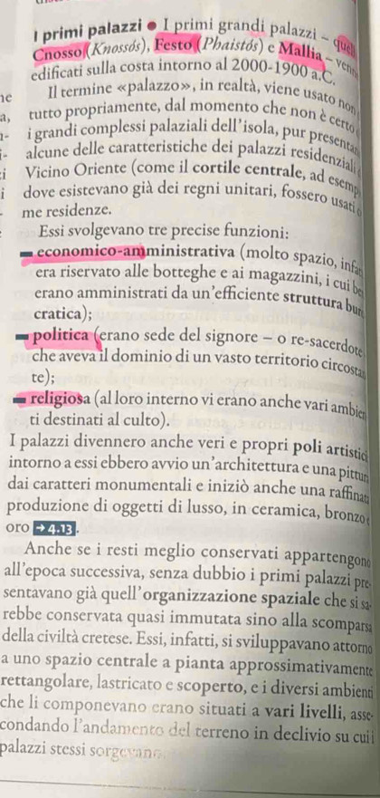 lprimi palazzi ● I primi grandi palazzi ~ que
Chosso (Knossós), Festo (Phaistós) e Mallia - veno
edificati sulla costa intorno al 2000-1900 a.C.
1e Il termine «palazzo», in realtà, viene usato non
a, tutto propriamente, dal momento che non è certo 
n~ i grandi complessi palaziali dell’isola, pur presentan
alcune delle caratteristiche dei palazzi residenzial 
i Vicino Oriente (come il cortile centrale, ad esemp
dove esistevano già dei regni unitari, fossero usati o
me residenze.
Essi svolgevano tre precise funzioni:
economico-amministrativa (molto spazio, infa
era riservato alle botteghe e ai magazzini, i cui b
erano amministrati da un’efficiente struttura bu
cratica);
politica (erano sede del signore − 0 re-sacerdote
che aveva il dominio di un vasto territorio circosta
te);
religiosa (al loro interno vi erano anche varí ambier
ti destinati al culto).
I palazzi divennero anche veri e propri poli artistic
intorno a essi ebbero avvio un’architettura e una pittur
dai caratteri monumentali e iniziò anche una raffina
produzione di oggetti di lusso, in ceramica, bronzo 
oro eh
Anche se i resti meglio conservati appartengon
all’epoca successiva, senza dubbio i primi palazzi pr
sentavano già quell’organizzazione spaziale che sì 
rebbe conservata quasi immutata sino alla scompars
della civiltà cretese. Essi, infatti, si sviluppavano attomo
a uno spazio centrale a pianta approssimativamente
rettangolare, lastricato e scoperto, e i diversi ambienti
che li componevano erano situati a vari livelli, asse
condando landamento del terreno in declivio su cui
palazzi stessi sorgevao