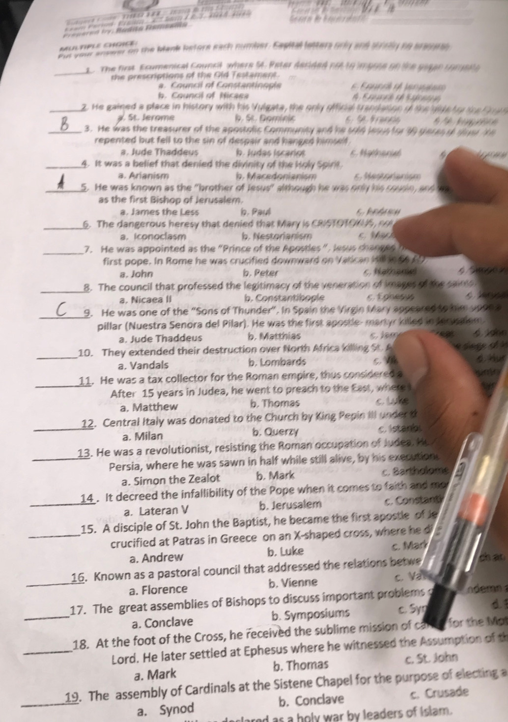 a  Co  T      8 '  1   
E  am Perod : E    K J L  d  
erea Py: Badña Pamsana
MULTIPLE CHGIEE
Put yon answer on the blank betore each number. Sapital letters orly and srly to arag ael 
_
1. The firt Ecumenical Council, where St. Reter decided not to impose on the giaan comuene
the prescriptions of the Old Testament.
a. Council of Constantinople    F aue ré  lné
b. Council of Nicaea   Ere ó  S  f  
_2. He gained a place in history with his Vulgata, the only official trandation of the did e tr tce r u
a. St. Jerome b. St. Domínic     R f          
_3. He was the treasurer of the apostolic Community and he sold lesus for th ger es of su s t
repented but fell to the sin of despair and hanged himself .
a. Jude Thaddeus b. Judas Iscariol 5. Mathenist a
_4. It was a belief that denied the divinity of the Holy Spirit
a. Arianism b. Macedonianism 6. Mestoranism
_5. He was known as the "brother of Jesus" although he was only his sousn, and wa
as the first Bishop of Jerusalem.
a. James the Less b. Paul 6. kndrew
_6. The dangerous heresy that denied that Mary is CRISTOTONS,
a. iconoclasm b. Nestorianism  t  
_7. He was appointed as the  "Prince of the Apostles ", le su cha  g e 
first pope. In Rome he was crucified downward on Varican W n a
a. John. Peter 5. Nathane 4 Simpe s
_8. The council that professed the legitimacy of the veneration of images of the saime
a, Nicaea II b. Constantibople  E e   
_
9. He was one of the “Sons of Thunder”. In Spain the Virgin Mary appeared to him upon a
pillar (Nuestra Senora del Pilar). He was the first apostle- martyr killed in Jerycalem

a. Jude Thaddeus b. Matthias  Jghn
_10. They extended their destruction over North Africa killing St. A
c 
a. Vandals b. Lombards 4. Hur
_11. He was a tax collector for the Roman empire, thus considered a
After 15 years in Judea, he went to preach to the East, where
a. Matthew b. Thomas c Lke
_12. Central Italy was donated to the Church by King Pepin III under t
a. Milan b. Querzy
c. Istanb
_13. He was a revolutionist, resisting the Roman occupation of Judea. He
Persia, where he was sawn in half while still alive, by his execution.
a. Simon the Zealot b. Mark c. Bartholome
_14 . It decreed the infallibility of the Pope when it comes to faith and me
a. Lateran V b. Jerusalem c. Constant
15. A disciple of St. John the Baptist, he became the first apostle of Je
_crucified at Patras in Greece on an X-shaped cross, where he d
a. Andrew b. Luke c. Mar
16. Known as a pastoral council that addressed the relations betwe
ch ao
_
a. Florence b. Vienne
c. Va
_
17. The great assemblies of Bishops to discuss important problems ndemn 
a. Conclave b. Symposiums c. Syn
18. At the foot of the Cross, he received the sublime mission of carte for the Mot
_Lord. He later settled at Ephesus where he witnessed the Assumption of th
a. Mark b. Thomas c. St. John
_
19. The assembly of Cardinals at the Sistene Chapel for the purpose of electing a
a. Synod b. Conclave c. Crusade
red as a holy war by leaders of Islam.