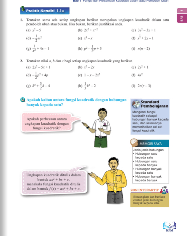 Bab 1 Fungsi dan Persamaan Kuadratik dalam Satu Pembolen Uban
Praktis Kendiri 1.1a
1. Tentukan sama ada setiap ungkapan berikut merupakan ungkapan kuadratik dalam satu
pemboleh ubah atau bukan. Jika bukan, berikan justifikasi anda.
(a) x^2-5 (b) 2x^2+x^(-2) (c) 3y^2-3x+1
(d) - 1/2 m^2 (e) x^3-x (f) x^(frac 1)2+2x-1
(g)  1/x^2 +4x-1 (h) p^2- 1/2 p+3 (i) n(n-2)
2. Tentukan nilai a, b dan c bagi setiap ungkapan kuadratik yang berikut.
(a) 2x^2-5x+1 (b) x^2-2x (c) 2y^2+1
(d) - 1/2 p^2+4p (e) 1-x-2x^2 (f) 4x^2
(g) h^2+ 3/2 h-4 (h)  1/3 k^2-2 (i) 2r(r-3)
Apakah kaitan antara fungsi kuadratik dengan hubungan Standard
banyak kepada satu? Pembelajaran
Mengenal fungsi
kuadratik sebagai
Apakah perbezaan antara hubungan banyak kepada
ungkapan kuadratik dengan memerihalkan ciri-ciri satu, dan seterusnya
fungsi kuadratik? fungsi kuadratik.
MEMORI SAYA
Jenis-jenis hubungan
• Hubungan satu
kepada satu
• Hubungan satu
kepada banyak
Hubungan banyak
kepada satu
Ungkapan kuadratik ditulis dalam  Hubungan banyak
bentuk ax^2+bx+c, kepada banyak
manakala fungsi kuadratik ditulis
dalam bentuk f(x)=ax^2+bx+c. ZON INTERAKTIF
Bincangkan dan berikan
contoh jenis hubungan
banyak kepada satu.
5
KPM