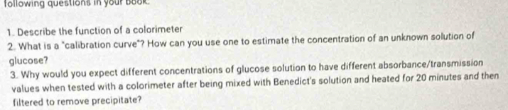 following questions in your book 
1. Describe the function of a colorimeter 
2. What is a "calibration curve"? How can you use one to estimate the concentration of an unknown solution of 
glucose? 
3. Why would you expect different concentrations of glucose solution to have different absorbance/transmission 
values when tested with a colorimeter after being mixed with Benedict's solution and heated for 20 minutes and then 
filtered to remove precipitate?