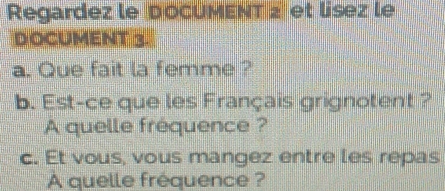 Regardez le DoCUMENT z et lísez le 
DOCUMENT 3. 
a. Que fait la femme ? 
b. Est-ce que les Français grignotent ? 
A quelle frequence ? 
c. Et vous, vous mangez entre les repas 
A quelle frequence ?