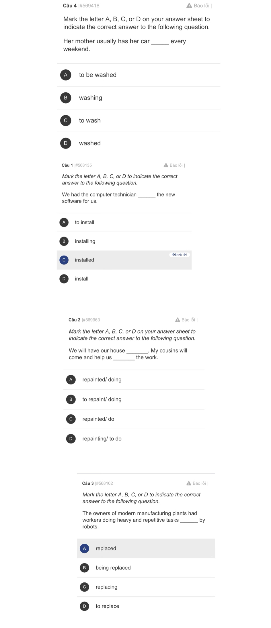 #569418 ▲ Báo lỗi |
Mark the letter A, B, C, or D on your answer sheet to
indicate the correct answer to the following question.
Her mother usually has her car every
weekend.
to be washed
B washing
to wash
D washed
Câu 1 |#568135 ▲ Báo lỗi |
Mark the letter A, B, C, or D to indicate the correct
answer to the following question.
the new
to install
installing
Đã trả lời
installed
install
Câu 2 |#569963 Báo lỗi |
Mark the letter A, B, C, or D on your answer sheet to
indicate the correct answer to the following question.
_
We will have our house _My cousins will
come and help us the work.
repainted/ doing
B to repaint/ doing
repainted/ do
D repainting/ to do
Câu 3 |#568102 A Báo lỗi |
Mark the letter A, B, C, or D to indicate the correct
answer to the following question.
The owners of modern manufacturing plants had
workers doing heavy and repetitive tasks _by
robots.
replaced
being replaced
replacing
to replace