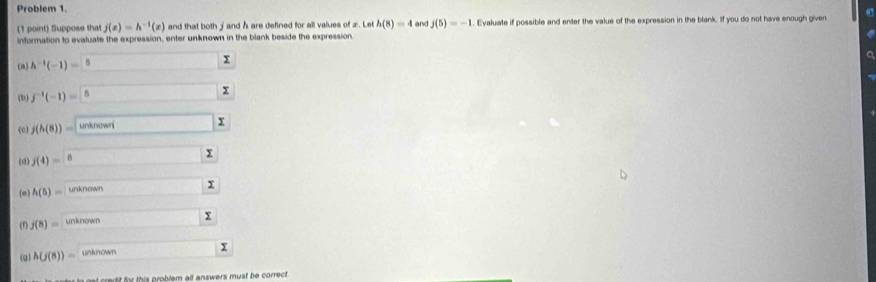 Problem 1. 
0° 
(1 point) Suppose that j(x)=h^(-1)(x) and that both j and h are defined for all values of z. Let h(8)=4 and j(5)=-1. Evaluate if possible and enter the value of the expression in the blank. If you do not have enough given 
information to evaluate the expression, enter unknown in the blank beside the expression 
(a) h^(-1)(-1)=□ 5 x
a 
(b) f^(-1)(-1)= 5
(c) j(h(8))= uninourisumlimits
(d) j(4)=□
(e) h(5)= unknown -3 x
j(8)= unknown 
y 
(g) h(j(8))= unknown 
d t or this problem alf answers must be correct.