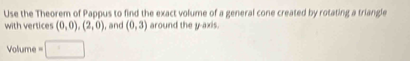 Use the Theorem of Pappus to find the exact volume of a general cone created by rotating a triangle 
with vertices (0,0),(2,0) , and (0,3) around the y-axis. 
Volume =□