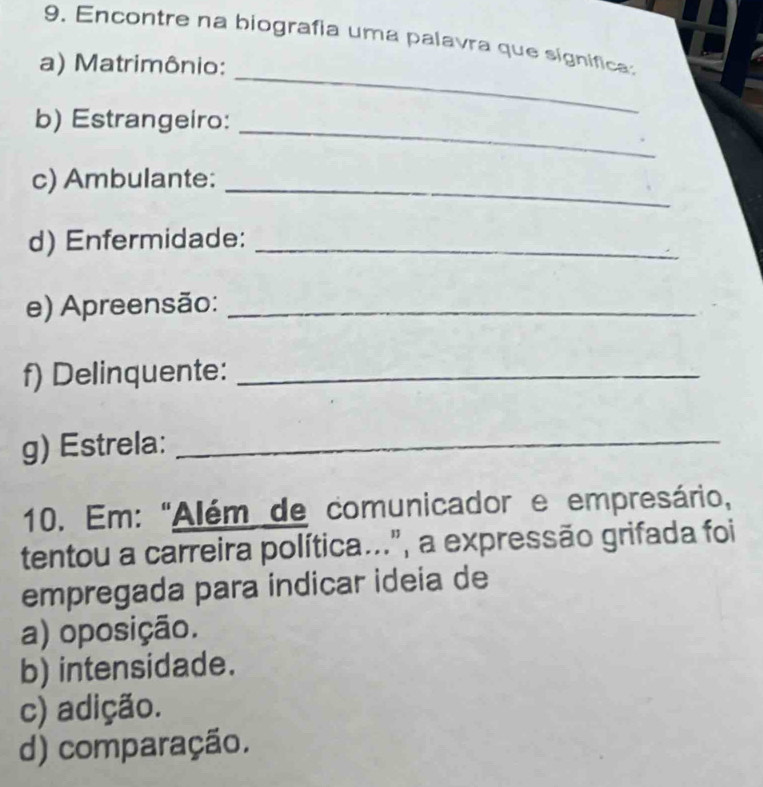 Encontre na biografia uma palavra que signfica
a) Matrimônio:
a
_
b) Estrangeiro:
_
c) Ambulante:_
d) Enfermidade:_
e) Apreensão:_
f) Delinquente:_
g) Estrela:_
10. Em: "Além de comunicador e empresário,
tentou a carreira política...", a expressão grifada foi
empregada para indicar ideia de
a) oposição.
b) intensidade.
c) adição.
d) comparação.