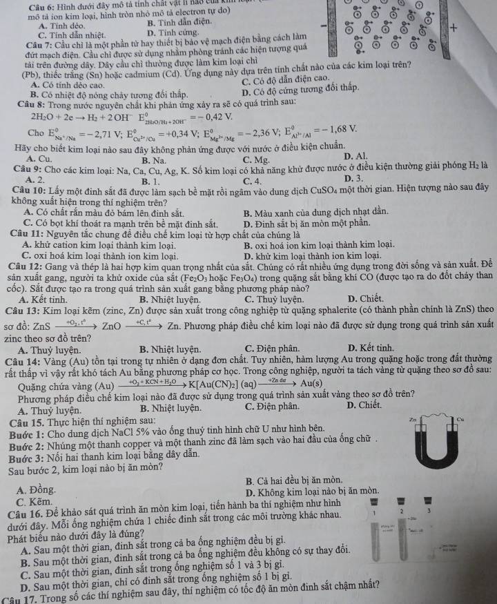Hình dưới đây mô tả tính chất vật h nao của k
mô tả ion kim loại, hình tròn nhỏ mô tả electron tự do)
A. Tính dẻo. B. Tính dẫn điện.
C. Tính dẫn nhiệt. D. Tính cứng. +
Câu 7: Cầu chỉ là một phần tử hay thiết bị bảo vệ mạch điện bằng cách làm
đứt mạch điện. Cầu chỉ được sử dụng nhằm phòng tránh các hiện tượng quá
tải trên đường dây. Dây cầu chỉ thường được làm kim loại chỉ
(Pb), thiếc trắng (Sn) hoặc cadmium (Cd). Ưng dụng này dựa trên tỉnh chất nào của các kim loại trên?
A. Có tính dẻo cao.
C. Có độ dẫn điện cao.
B. Có nhiệt độ nóng chảy tương đổi thấp. D. Có độ cứng tương đối thấp.
Câu 8: Trong nước nguyên chất khi phản ứng xảy ra sẽ có quá trình sau:
2H_2O+2eto H_2+2OH^-E_2H_2O/H_2+2OH^-^0=-0,42V,
Cho E_Na^+/Na°=-2,71V;E_Ca^(2+)/Cu°=+0,34V;E_Mg^(2+)/Mg°=-2,36V;E_Al^(3+)/Al°=-1,68V.
Hãy cho biết kim loại nào sau đây không phản ứng được với nước ở điều kiện chuẩn.
A. Cu. B. Na. C. Mg. D. Al.
Câu 9: Cho các kim loại: Na,Ca,Cu,Ag, K. Số kim loại có khả năng khử được nước ở điều kiện thường giải phóng H₂ là
A. 2. B. 1. C. 4. D. 3.
Câu 10: Lấy một đinh sắt đã được làm sạch bề mặt rồi ngâm vào dung dịch CuSO4 một thời gian. Hiện tượng nào sau đây
không xuất hiện trong thí nghiệm trên?
A. Có chất rắn màu đỏ bám lên đinh sắt, B. Màu xanh của dung dịch nhạt dần.
C. Có bọt khí thoát ra mạnh trên bề mặt đinh sắt. D. Đinh sắt bị ăn mòn một phần.
Câu 11: Nguyên tắc chung đề điều chế kim loại từ hợp chất của chúng là
A. khử cation kim loại thành kim loại. B. oxi hoá ion kim loại thành kim loại.
C. oxi hoá kim loại thành ion kim loại. D. khử kim loại thành ion kim loại.
Câu 12: Gang và thép là hai hợp kim quan trọng nhất của sắt. Chúng có rất nhiều ứng dụng trong đời sống và sản xuất. Đề
sản xuất gang, người ta khử oxide của sắt (Fe_2O_3 hoặc Fe₃O₄) trong quặng sắt bằng khí CO (được tạo ra do đốt cháy than
cốc). Sắt được tạo ra trong quá trình sản xuất gang bằng phương pháp nào?
A. Kết tinh. B. Nhiệt luyện. C. Thuỷ luyện. D. Chiết,
Câu 13: Kim loại kẽm (zinc, Zn) được sản xuất trong công nghiệp từ quặng sphalerite (có thành phần chính là ZnS) theo
sơ đồ: ZnS _ +O_2.t^2 ZnO +C, t Zn. Phương pháp điều chế kim loại nào đã được sử dụng trong quá trình sản xuất
zinc theo sơ đồ trên?
A. Thuỷ luyện. B. Nhiệt luyện. C. Điện phân. D. Kết tinh.
Câu 14: Vàng (Au) tồn tại trong tự nhiên ở dạng đơn chất. Tuy nhiên, hàm lượng Au trong quặng hoặc trong đất thường
rất thấp vì vậy rất khó tách Au bằng phương pháp cơ học. Trong công nghiệp, người ta tách vàng từ quặng theo sơ đồ sau:
Quặng chứa vàng (Au) * KCN+H_2O to K[Au(CN)_2](aq)- Au(s)
Phương pháp điều chế kim loại nào đã được sử dụng trong quá trình sản xuất vàng theo sơ đồ trên?
A. Thuỷ luyện. B. Nhiệt luyện. C. Điện phân. D. Chiết.
Câu 15. Thực hiện thí nghiệm sau:
Zn
Buớc 1: Cho dung dịch NaCl 5% vào ống thuỷ tinh hình chữ U như hình bên.
Bước 2: Nhúng một thanh copper và một thanh zinc đã làm sạch vào hai đầu của ống chữ .
Buớc 3: Nối hai thanh kim loại bằng dây dẫn.
Sau bước 2, kim loại nào bị ăn mòn?
A. Đồng. B. Cả hai đều bị ăn mòn.
C. Kẽm. D. Không kim loại nào bị ăn mòn.
Câu 16. Để khảo sát quá trình ăn mòn kim loại, tiến hành ba thí nghiệm như hình
đưới đây. Mỗi ống nghiệm chứa 1 chiếc đinh sắt trong các môi trường khác nhau.
Phát biểu nào dưới đây là đúng?
A. Sau một thời gian, đinh sắt trong cả ba ống nghiệm đều bị gi.
B. Sau một thời gian, đinh sắt trong cả ba ổng nghiệm đều không có sự thay đổi.
C. Sau một thời gian, đinh sắt trong ống nghiệm số 1 và 3 bị gi.
D. Sau một thời gian, chỉ có đinh sắt trong ống nghiệm số 1 bị gi.
Câu 17, Trong số các thí nghiệm sau đây, thí nghiệm có tốc độ ăn mòn đinh sắt chậm nhất?