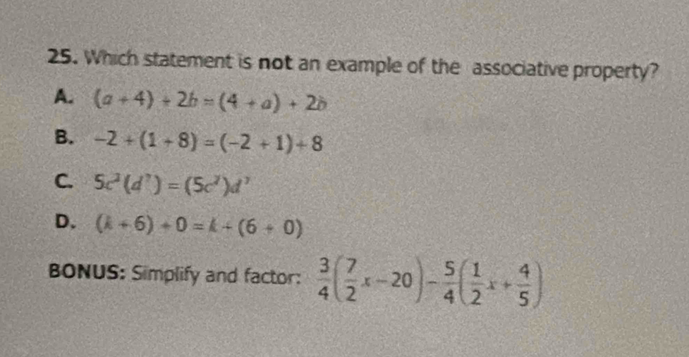 Which statement is not an example of the associative property?
A. (a+4)+2b=(4+a)+2b
B. -2+(1+8)=(-2+1)+8
C. 5c^2(d^7)=(5c^2)d^7
D. (k+6)+0=k+(6+0)
BONUS: Simplify and factor:  3/4 ( 7/2 x-20)- 5/4 ( 1/2 x+ 4/5 )