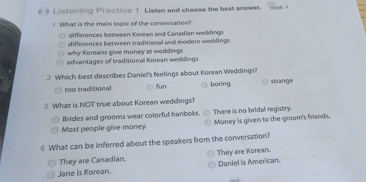 Listening Practice 1 Listen and choose the best answer. 'rnak 1
What is the main topic of the conversation?
differences between Korean and Canadian weddings
differences between traditional and modern weddings
why Koreans give money at weddings
advantages of traditional Korean weddings
2 Which best describes Daniel’s feelings about Korean Weddings?
too traditional fun boring
strange
3 What is NOT true about Korean weddings?
Brides and grooms wear colorful hanboks. There is no bridal registry.
Most people give money. Money is given to the groom's friends.
4 What can be inferred about the speakers from the conversation?
They are Canadian. They are Korean.
Daniel is American.
Jane is Korean.