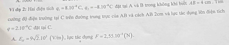 Ví đụ 2: Hai điện tích q_1=8.10^(-8)C, q_2=-8.10^(-8)C đặt tại A và B trong không khí biết AB=4cm. Tim
cường độ điện trường tại C trên đường trung trực của AB và cách AB 2cm và lực tác dụng lên điện tích
q=2.10^(-9)C đặt tại C.
A. E_N=9sqrt(2).10^5 (V/n n), , lực tác dụng F=2,55.10^(-3)(N).