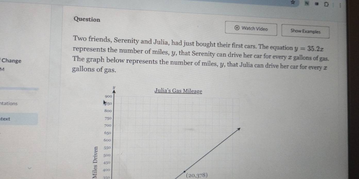 ☆ 
a : 
Question 
。 Watch Video Show Examples 
Two friends, Serenity and Julia, had just bought their first cars. The equation y=35.2x
represents the number of miles, y, that Serenity can drive her car for every x gallons of gas. 
Change 
The graph below represents the number of miles, y, that Julia can drive her car for every £
M
gallons of gas. 
ntations 
text 
350
(20,378)