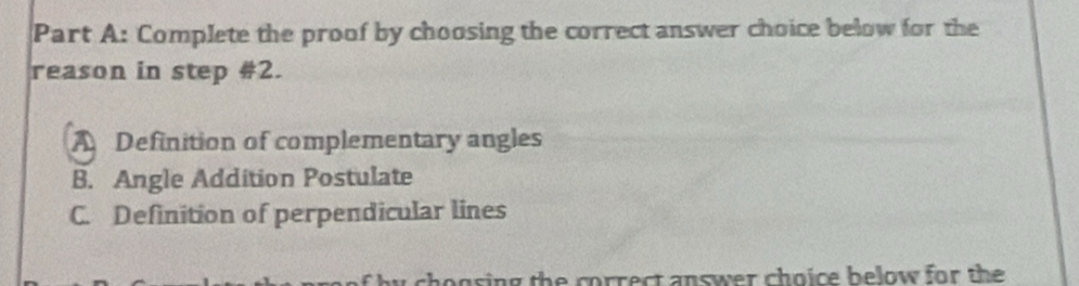 Complete the proof by choosing the correct answer choice below for the
reason in step #2.
A Definition of complementary angles
B. Angle Addition Postulate
C. Definition of perpendicular lines
ogsing the correct answer choice below for the