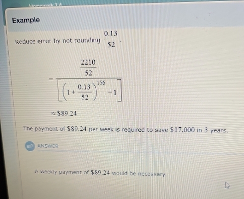 Example 
Reduce error by not rounding  (0.13)/52 .
=frac  2210/52 [(1+ (0.13)/52 )^1/6-1]
approx $89.24
The payment of $89.24 per week is required to save $17,000 in 3 years. 
ANSWER 
A weekly payment of $89.24 would be necessary.