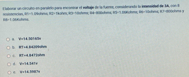 Elaborar un circuito en paralelo para encontrar el voltaje de la fuente, considerando la intensidad de 3A, con 8
resistencias, R1=1.09ohms; R2=1kohm; R3=10ohms; R4=800ohms; R5=1.06Kohms; R6=10ohms; R7=800ohms y
R8=1.06Kohms
a. V=14.50165v
b. RT=4.84209ohm
C. RT=4.8472ohm
d. V=14.541V
e. V=14.5987v