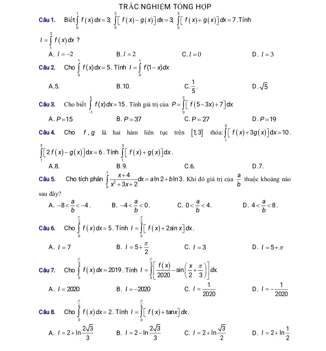 TRÁC NGHIỆM TÔNG HợP
Câu 1. Biết ∈tlimits _0^(1f(x)dx=3,∈tlimits _0^2[f(x)-g(x)]dx=3,∈tlimits _0^2[f(x)+g(x)]dx=7. .Tir. h
I=∈tlimits _1^2f(x)dx ?
A. I=-2 B. I=2 C. I=0 D. I=3
Câu 2. . Cho ∈tlimits _0^1f(x)dx=5. Tính I=∈tlimits _0^1f(1-x)dx
A.5. B.10. C. frac 1)5. D. sqrt(5)
Câu 3. Cho biết ∈tlimits _(-1)^5f(x)dx=15. Tính giá trị của P=∈tlimits _0^(2[f(5-3x)+7]dx
A. P=15 B. P=37 C. P=27 D. P=19
Câu 4. Cho f , g là hai hàm liên tục trên [1;3] thỏa: ∈tlimits _1^3[f(x)+3g(x)]dx=10.
∈tlimits _1^3[2f(x)-g(x)]dx=6. Tính ∈tlimits _1^3[f(x)+g(x)]dx.
A.8. B.9. C.6. D.7.
Câu 5. Cho tích phân ∈tlimits _0^1frac x+4)x^2+3x+2dx=aln 2+bln 3. Khi đó giá trị của  a/b  thuộc khoảng nào
sau đây?
A. -8 B. -4 <0. C. 0 <4. D. 4 <8.
Câu 6. Cho ∈tlimits _0^((frac π)2)f(x)dx=5. Tính I=∈tlimits _0^((frac π)2)[f(x)+2sin x]dx.
C.
A. I=7 B. I=5+ π /2  I=3 D. I=5+π
Câu 7. Cho ∈tlimits _0^((frac π)3)f(x)dx=2019. Tính I=∈tlimits _0^((frac π)3)[ f(x)/2020 -sin ( x/2 + π /3 )]dx
A. I=2020 B. I=-2020 C. I= 1/2020  D. I=- 1/2020 
Câu 8. Cho ∈tlimits _0^((frac π)6)f(x)dx=2. Tính I=∈tlimits _0^((frac π)6)[f(x)+tan x]dx.
A. I=2+ln  2sqrt(3)/3  B. I=2-ln  2sqrt(3)/3  C. l=2+ln  sqrt(3)/2  D. I=2+ln  1/2 